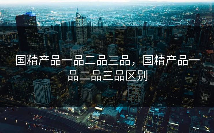 国精产品一品二品三品，国精产品一品二品三品区别