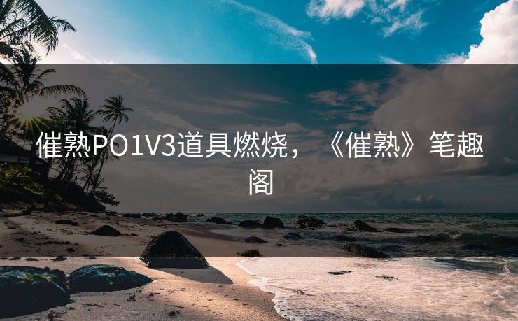 催熟PO1V3道具燃烧，《催熟》笔趣阁