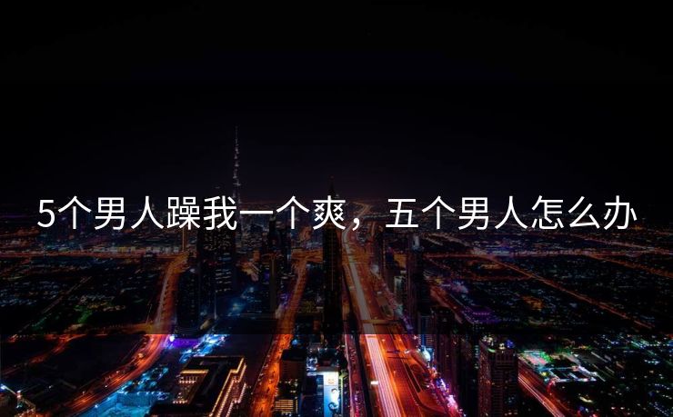 5个男人躁我一个爽，五个男人怎么办