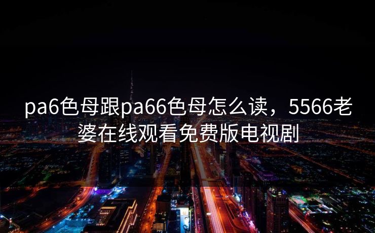 pa6色母跟pa66色母怎么读，5566老婆在线观看免费版电视剧  第1张