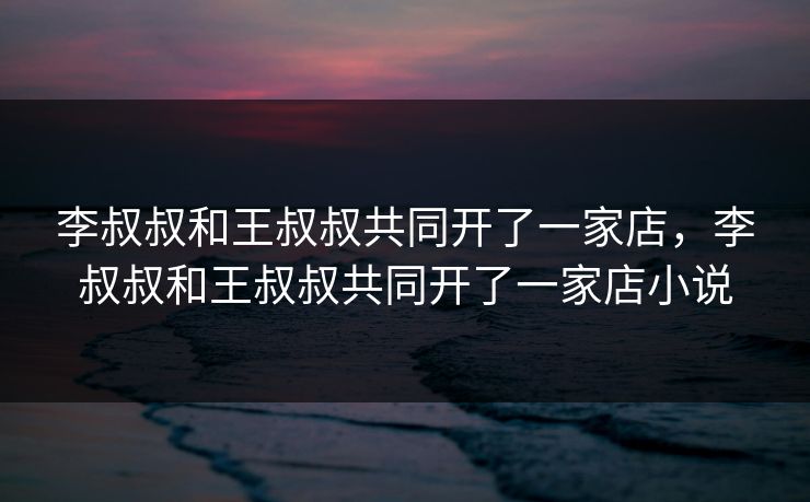 李叔叔和王叔叔共同开了一家店，李叔叔和王叔叔共同开了一家店小说  第1张