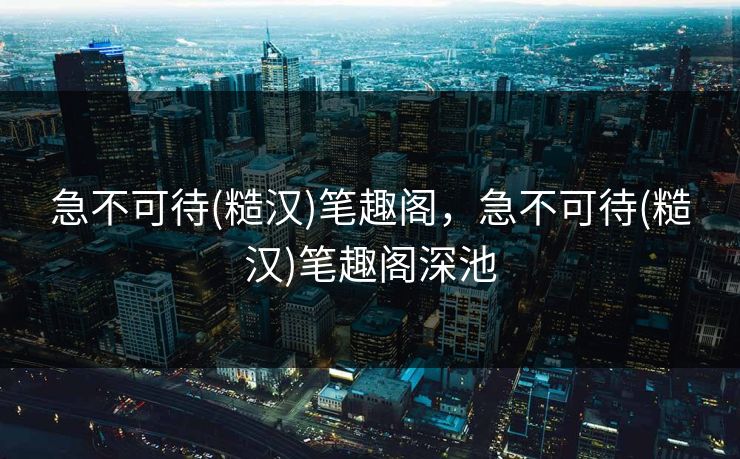 急不可待(糙汉)笔趣阁，急不可待(糙汉)笔趣阁深池  第1张