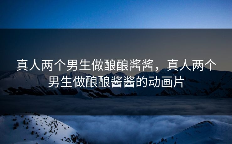 真人两个男生做酿酿酱酱，真人两个男生做酿酿酱酱的动画片
