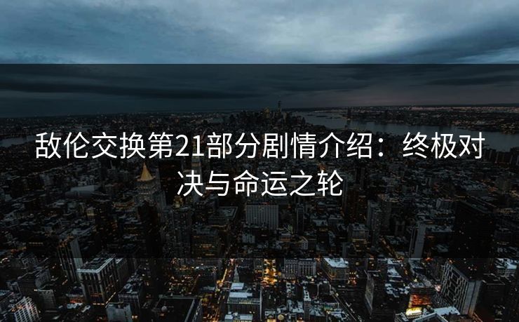 敌伦交换第21部分剧情介绍：终极对决与命运之轮