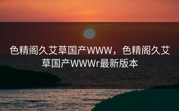 色精阁久艾草国产WWW,色精阁久艾草国产WWWr最新版本 第1张 色精阁久艾草国产WWW,色精阁久艾草国产WWWr最新版本 第1张