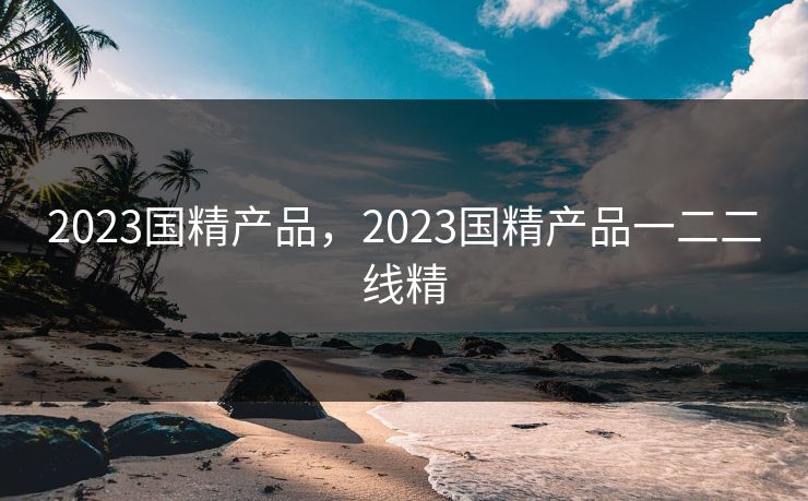 2023国精产品，2023国精产品一二二线精