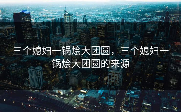 三个媳妇一锅烩大团圆，三个媳妇一锅烩大团圆的来源