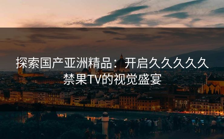 探索国产亚洲精品：开启久久久久久禁果TV的视觉盛宴