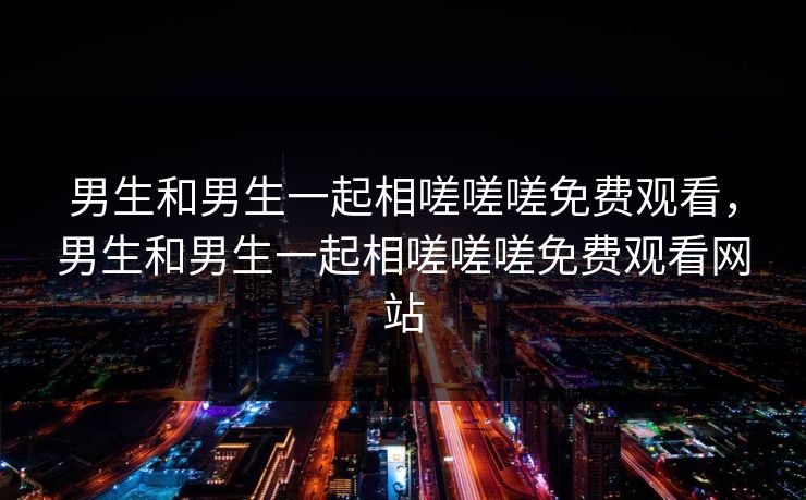 男生和男生一起相嗟嗟嗟免费观看，男生和男生一起相嗟嗟嗟免费观看网站