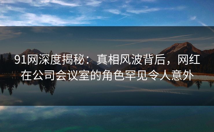 91网深度揭秘:真相风波背后,网红在公司会议室的角色罕见令人意外
