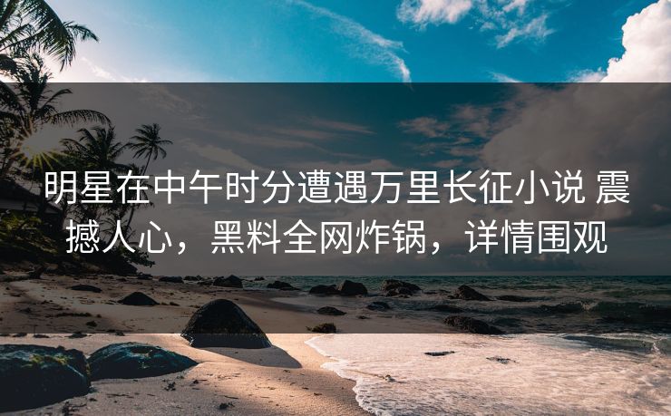 明星在中午时分遭遇万里长征小说 震撼人心，黑料全网炸锅，详情围观