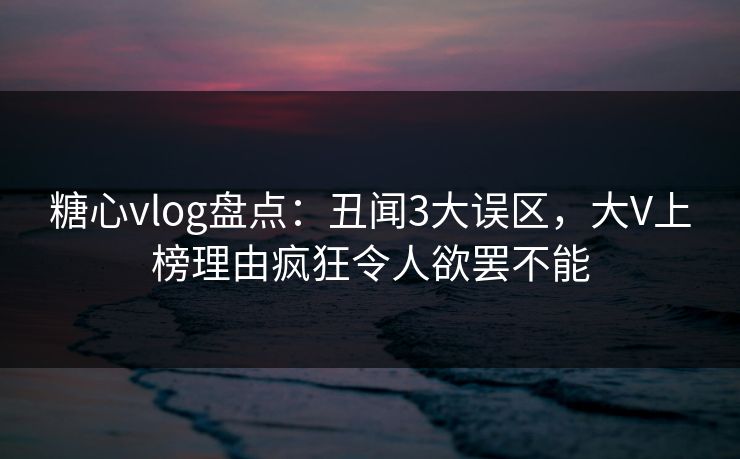 糖心vlog盘点：丑闻3大误区，大V上榜理由疯狂令人欲罢不能