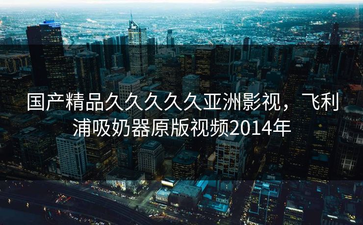 国产精品久久久久久亚洲影视，飞利浦吸奶器原版视频2014年
