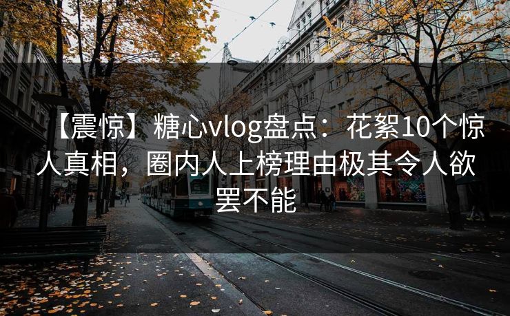 【震惊】糖心vlog盘点：花絮10个惊人真相，圈内人上榜理由极其令人欲罢不能