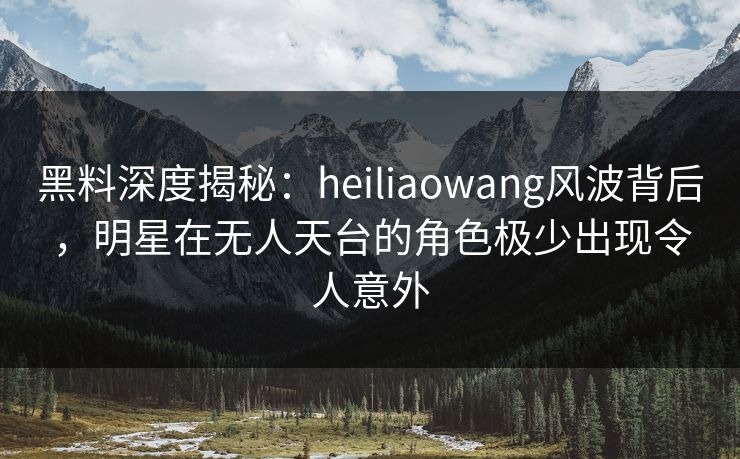 黑料深度揭秘:heiliaowang风波背后,明星在无人天台的角色极少出现令人意外