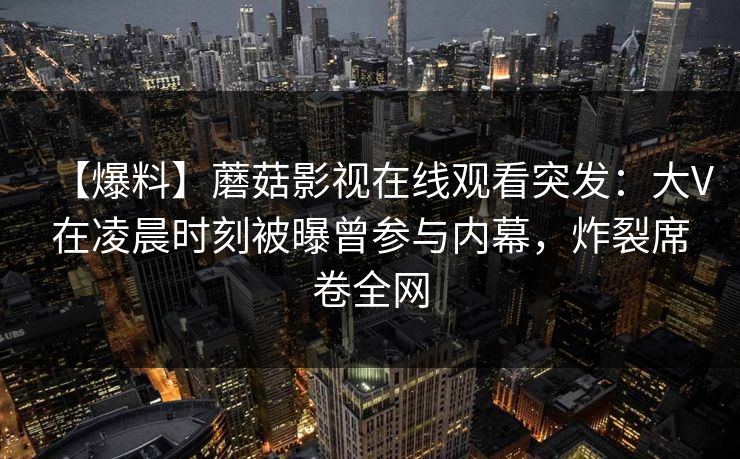 【爆料】蘑菇影视在线观看突发：大V在凌晨时刻被曝曾参与内幕，炸裂席卷全网