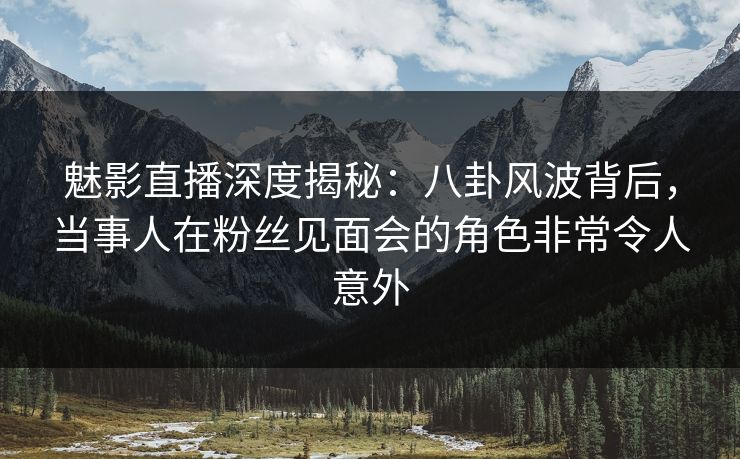 魅影直播深度揭秘：八卦风波背后，当事人在粉丝见面会的角色非常令人意外