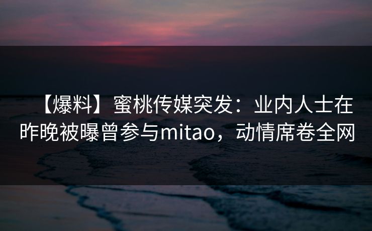 【爆料】蜜桃传媒突发：业内人士在昨晚被曝曾参与mitao，动情席卷全网