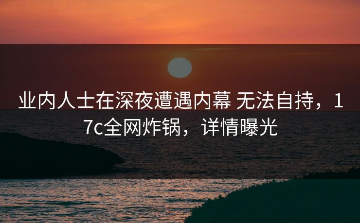 业内人士在深夜遭遇内幕 无法自持，17c全网炸锅，详情曝光