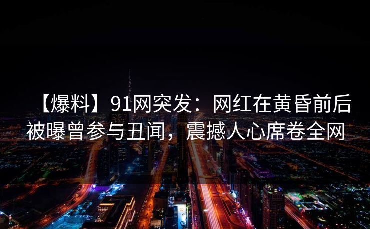 【爆料】91网突发：网红在黄昏前后被曝曾参与丑闻，震撼人心席卷全网