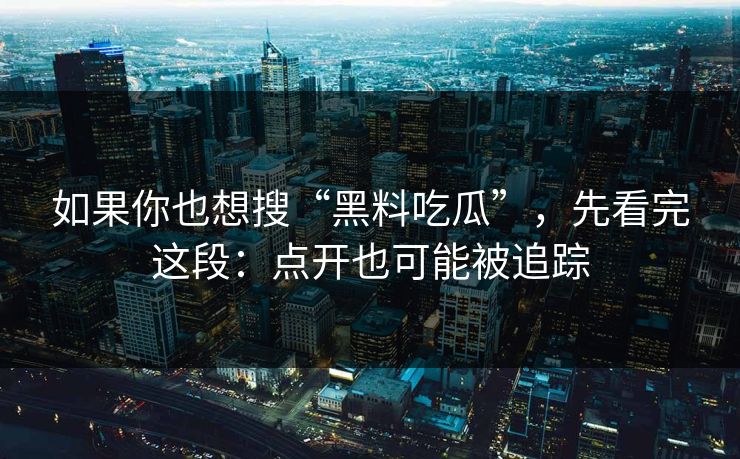 如果你也想搜“黑料吃瓜”，先看完这段：点开也可能被追踪