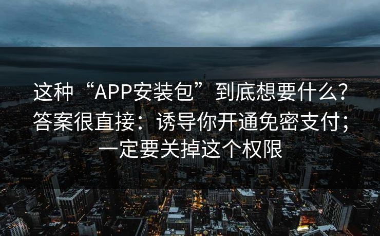 这种“APP安装包”到底想要什么?答案很直接:诱导你开通免密支付;一定要关掉这个权限