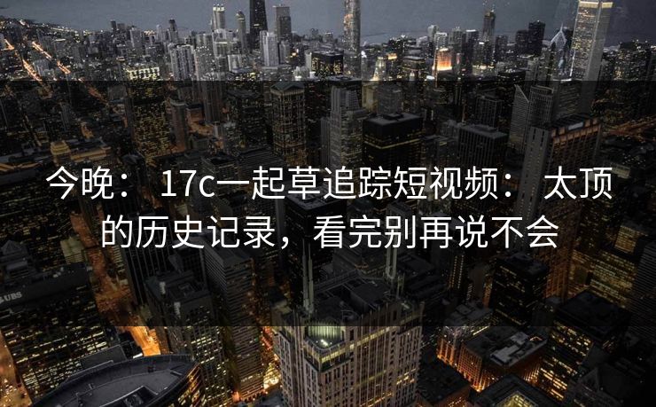 今晚： 17c一起草追踪短视频： 太顶的历史记录，看完别再说不会