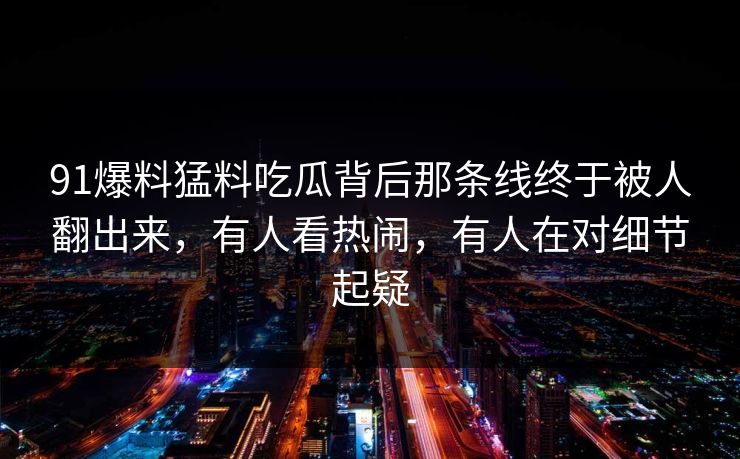 91爆料猛料吃瓜背后那条线终于被人翻出来，有人看热闹，有人在对细节起疑
