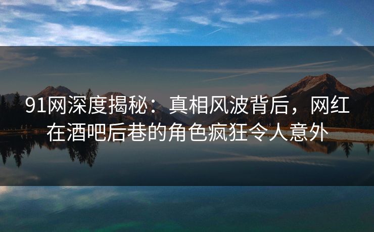 91网深度揭秘：真相风波背后，网红在酒吧后巷的角色疯狂令人意外